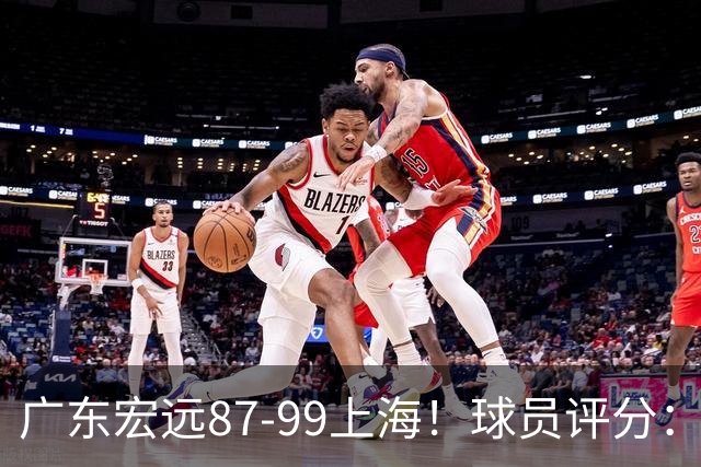 广东宏远87-99上海！球员评分：2人满分，2人良好，4人不合格